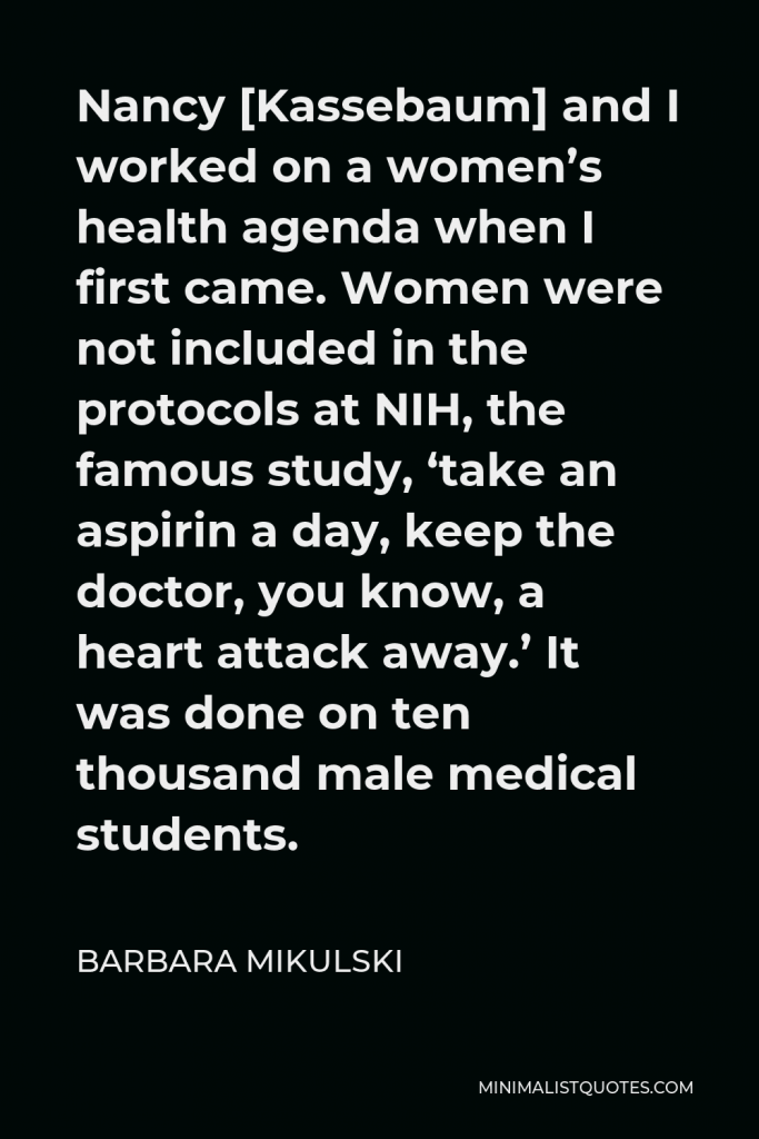 Barbara Mikulski Quote - Nancy [Kassebaum] and I worked on a women’s health agenda when I first came. Women were not included in the protocols at NIH, the famous study, ‘take an aspirin a day, keep the doctor, you know, a heart attack away.’ It was done on ten thousand male medical students.