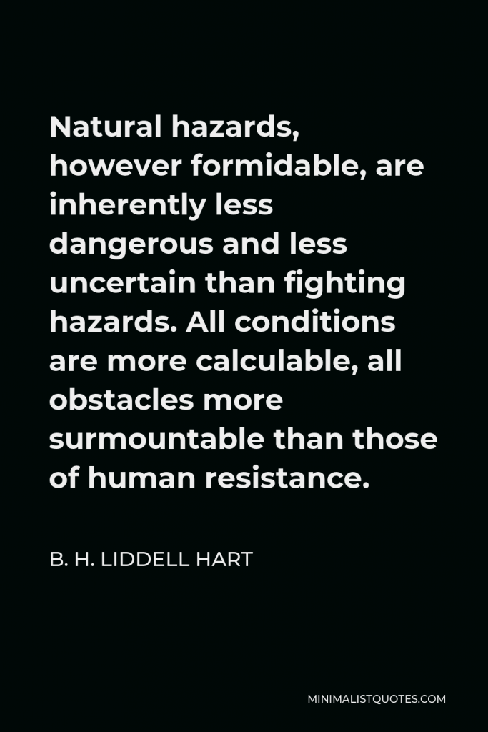 B. H. Liddell Hart Quote - Natural hazards, however formidable, are inherently less dangerous and less uncertain than fighting hazards. All conditions are more calculable, all obstacles more surmountable than those of human resistance.