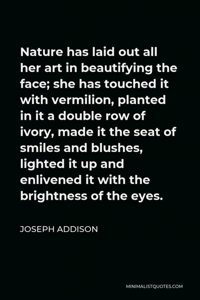 Joseph Addison Quote - Nature has laid out all her art in beautifying the face; she has touched it with vermilion, planted in it a double row of ivory, made it the seat of smiles and blushes, lighted it up and enlivened it with the brightness of the eyes.