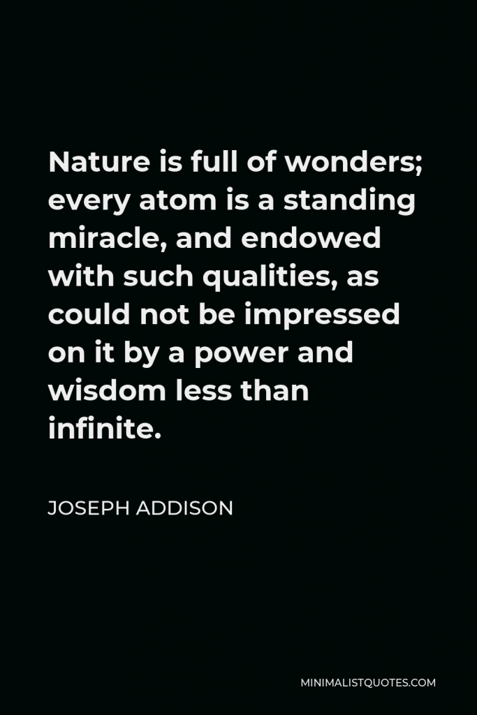 Joseph Addison Quote - Nature is full of wonders; every atom is a standing miracle, and endowed with such qualities, as could not be impressed on it by a power and wisdom less than infinite.