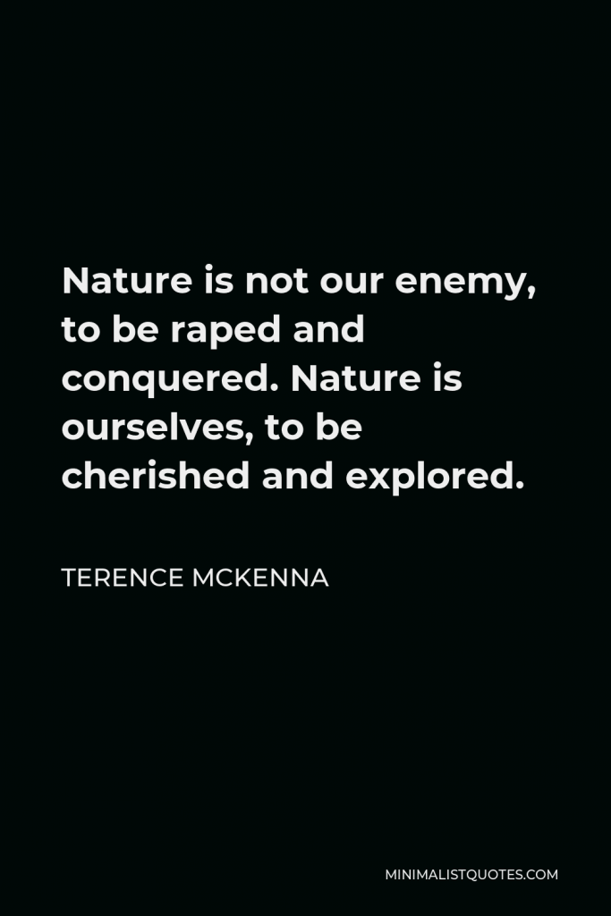 Terence McKenna Quote - Nature is not our enemy, to be raped and conquered. Nature is ourselves, to be cherished and explored.