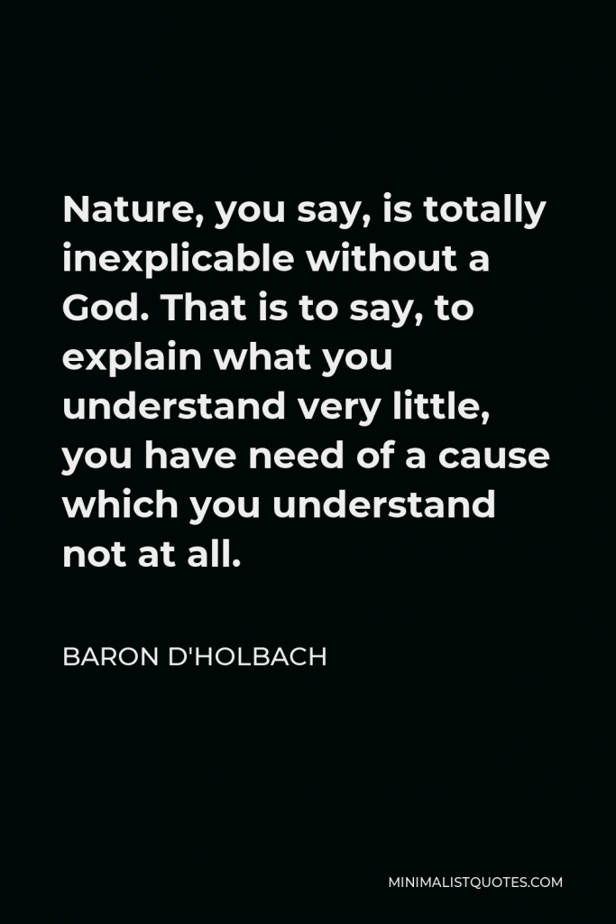 Baron d'Holbach Quote - Nature, you say, is totally inexplicable without a God. That is to say, to explain what you understand very little, you have need of a cause which you understand not at all.