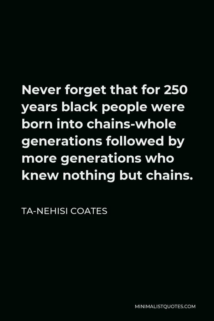 Ta-Nehisi Coates Quote - Never forget that for 250 years black people were born into chains-whole generations followed by more generations who knew nothing but chains.