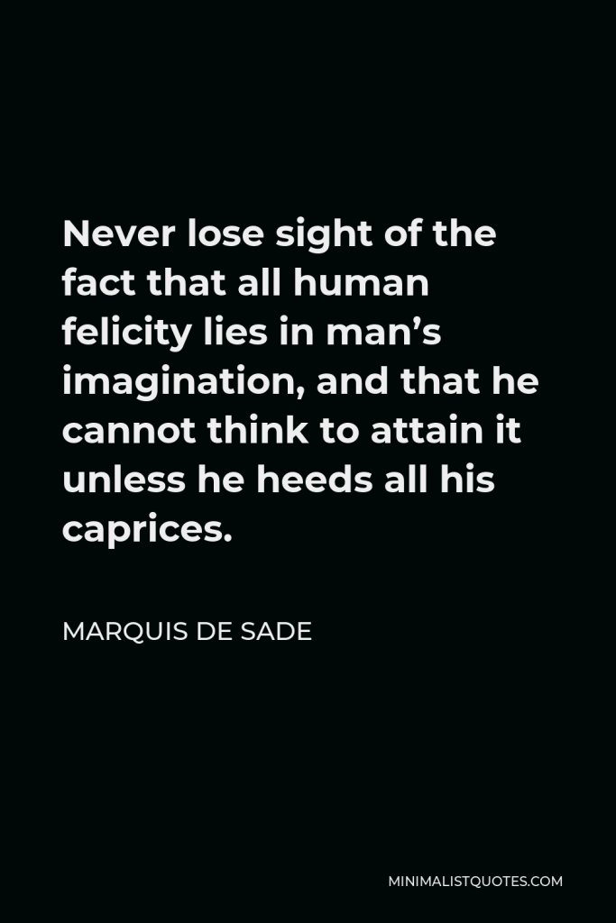Marquis de Sade Quote - Never lose sight of the fact that all human felicity lies in man’s imagination, and that he cannot think to attain it unless he heeds all his caprices.