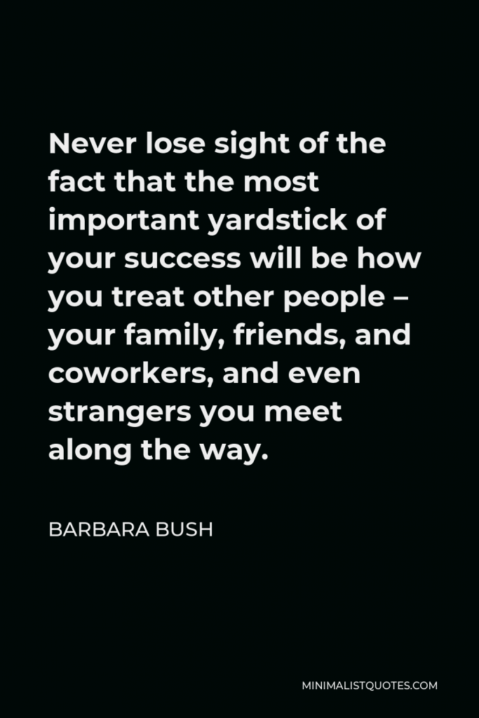 Barbara Bush Quote - Never lose sight of the fact that the most important yardstick of your success will be how you treat other people – your family, friends, and coworkers, and even strangers you meet along the way.