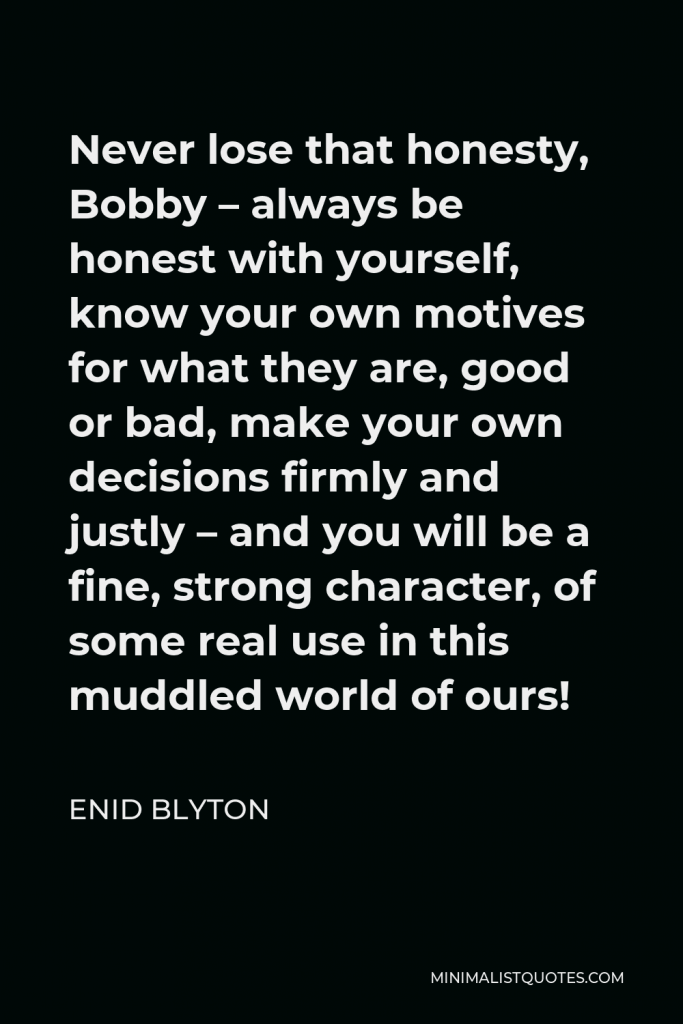 Enid Blyton Quote - Never lose that honesty, Bobby – always be honest with yourself, know your own motives for what they are, good or bad, make your own decisions firmly and justly – and you will be a fine, strong character, of some real use in this muddled world of ours!