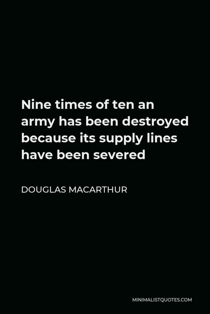 Douglas MacArthur Quote - Nine times of ten an army has been destroyed because its supply lines have been severed