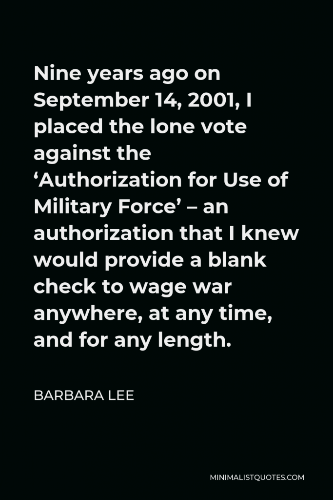 Barbara Lee Quote - Nine years ago on September 14, 2001, I placed the lone vote against the ‘Authorization for Use of Military Force’ – an authorization that I knew would provide a blank check to wage war anywhere, at any time, and for any length.