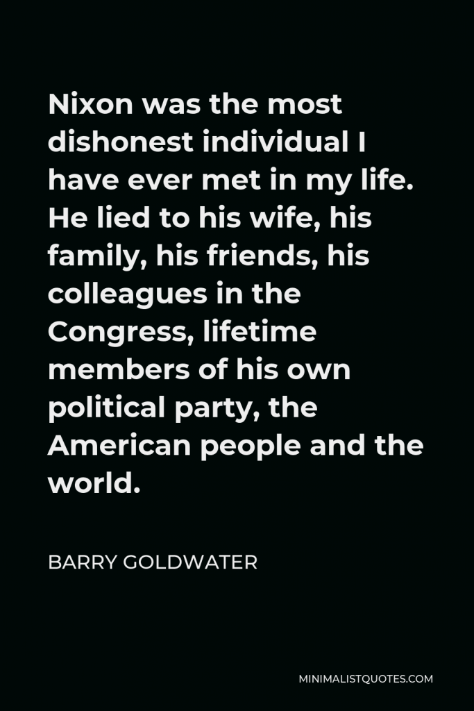 Barry Goldwater Quote - Nixon was the most dishonest individual I have ever met in my life. He lied to his wife, his family, his friends, his colleagues in the Congress, lifetime members of his own political party, the American people and the world.