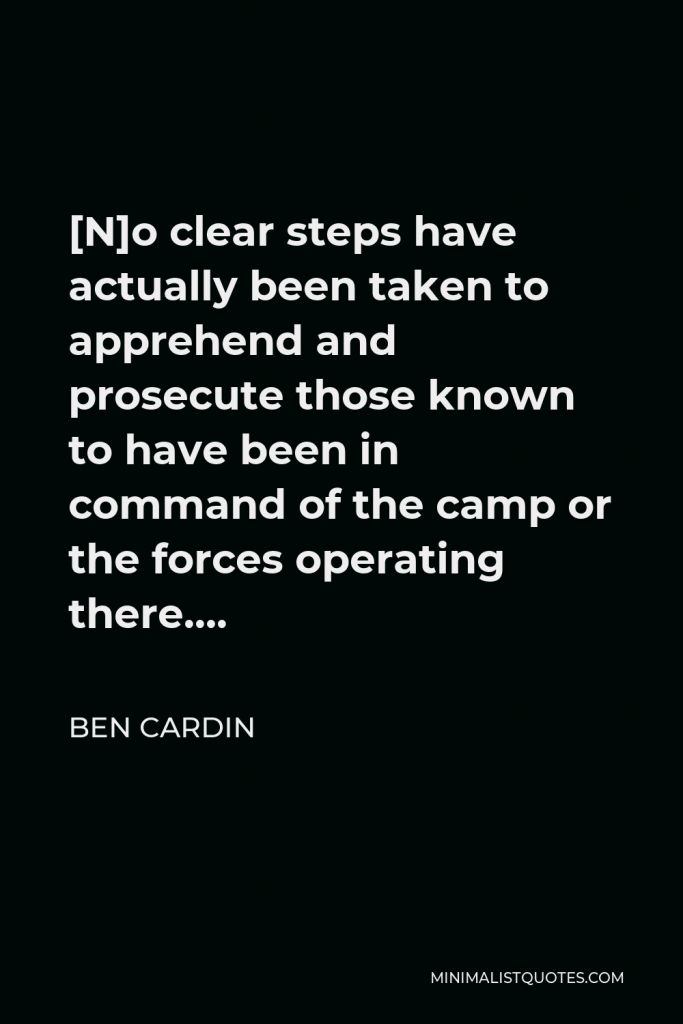Ben Cardin Quote - [N]o clear steps have actually been taken to apprehend and prosecute those known to have been in command of the camp or the forces operating there….