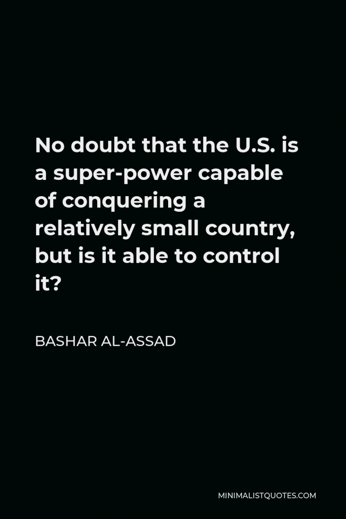 Bashar al-Assad Quote - No doubt that the U.S. is a super-power capable of conquering a relatively small country, but is it able to control it?