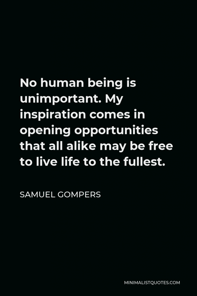 Samuel Gompers Quote - No human being is unimportant. My inspiration comes in opening opportunities that all alike may be free to live life to the fullest.