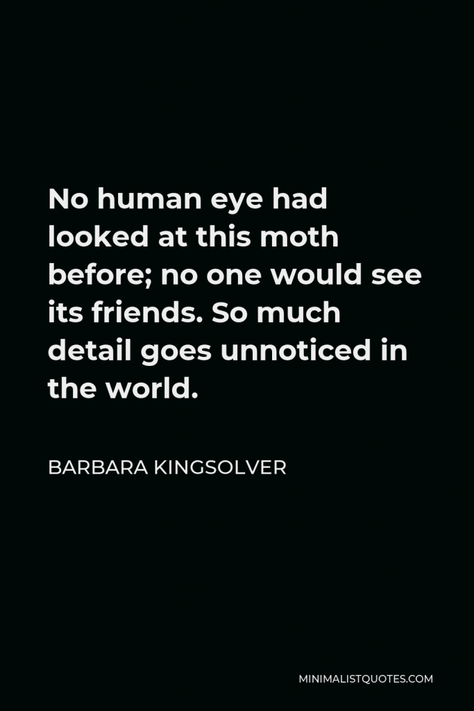 Barbara Kingsolver Quote - No human eye had looked at this moth before; no one would see its friends. So much detail goes unnoticed in the world.