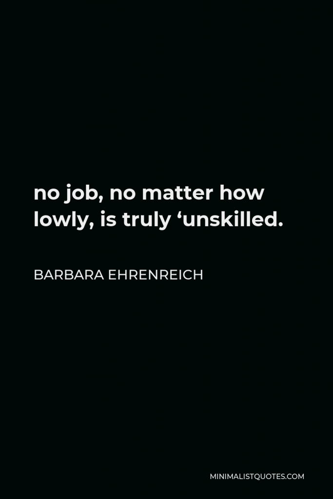 Barbara Ehrenreich Quote - no job, no matter how lowly, is truly ‘unskilled.