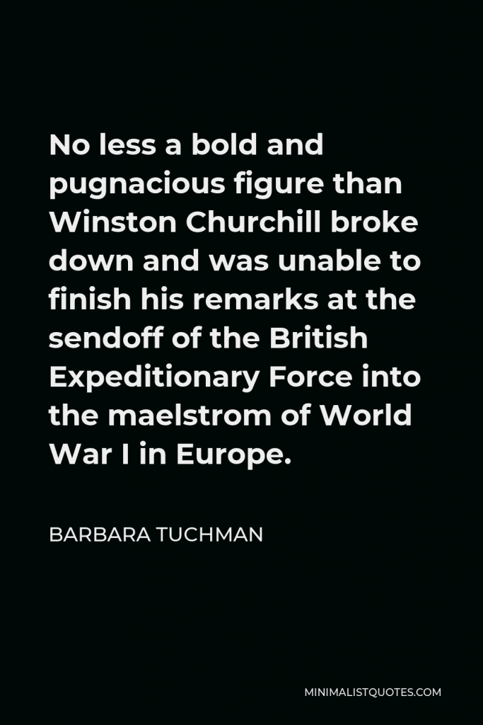 Barbara Tuchman Quote - No less a bold and pugnacious figure than Winston Churchill broke down and was unable to finish his remarks at the sendoff of the British Expeditionary Force into the maelstrom of World War I in Europe.