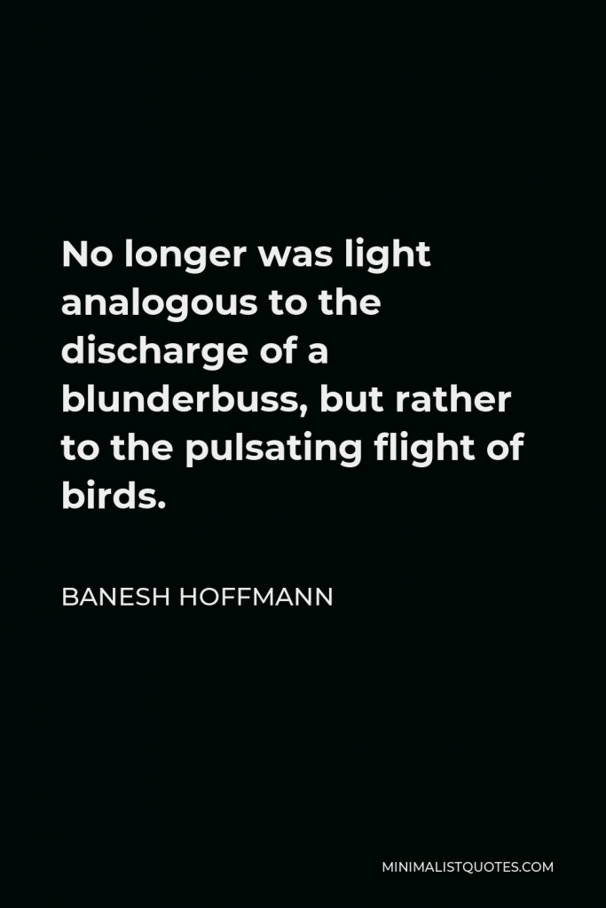 Banesh Hoffmann Quote - No longer was light analogous to the discharge of a blunderbuss, but rather to the pulsating flight of birds.