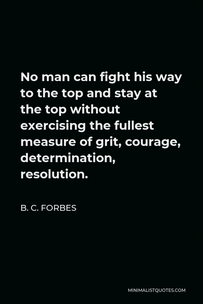B. C. Forbes Quote - No man can fight his way to the top and stay at the top without exercising the fullest measure of grit, courage, determination, resolution.