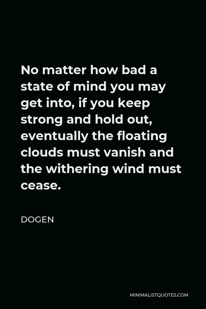Dogen Quote - No matter how bad a state of mind you may get into, if you keep strong and hold out, eventually the floating clouds must vanish and the withering wind must cease.