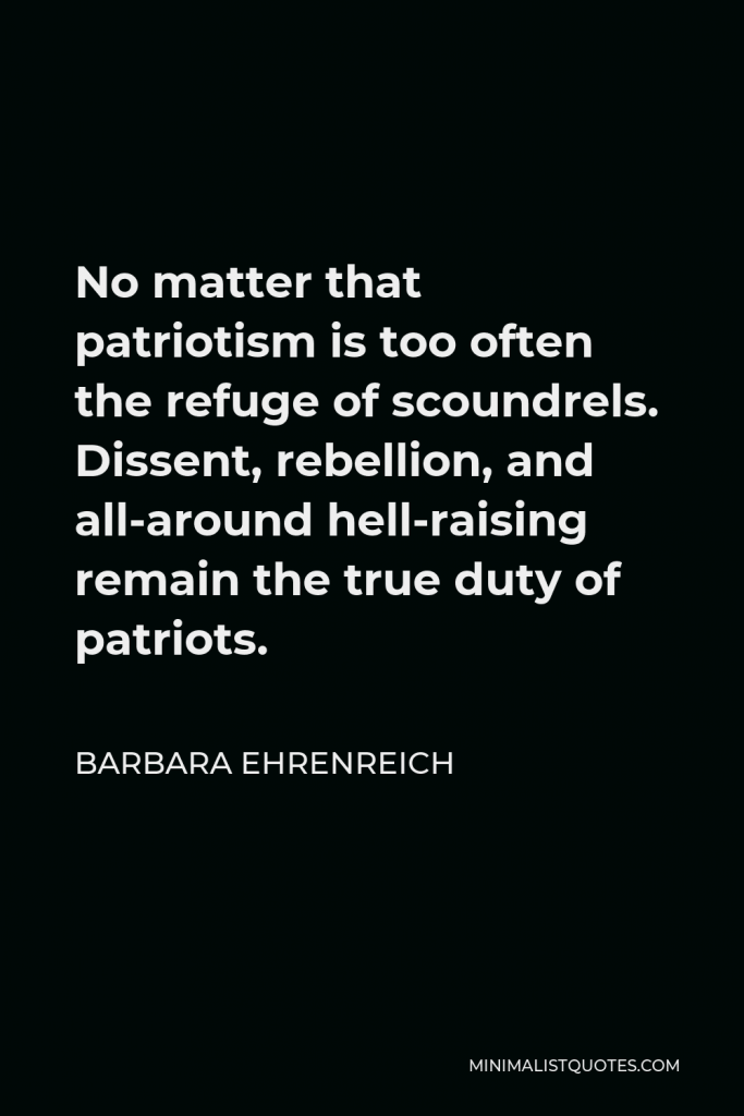 Barbara Ehrenreich Quote - No matter that patriotism is too often the refuge of scoundrels. Dissent, rebellion, and all-around hell-raising remain the true duty of patriots.
