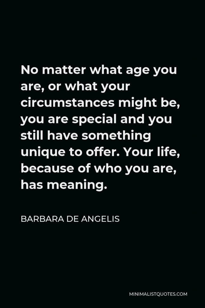 Barbara De Angelis Quote - No matter what age you are, or what your circumstances might be, you are special and you still have something unique to offer. Your life, because of who you are, has meaning.