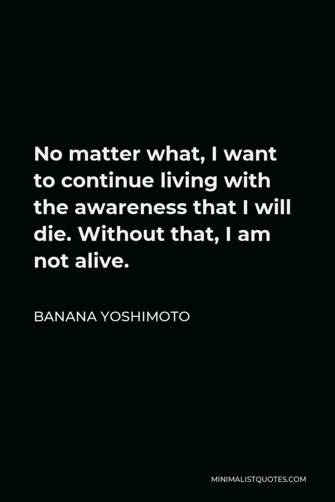 Banana Yoshimoto Quote - No matter what, I want to continue living with the awareness that I will die. Without that, I am not alive.
