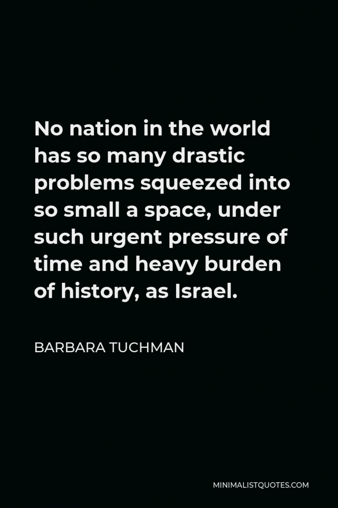 Barbara Tuchman Quote - No nation in the world has so many drastic problems squeezed into so small a space, under such urgent pressure of time and heavy burden of history, as Israel.