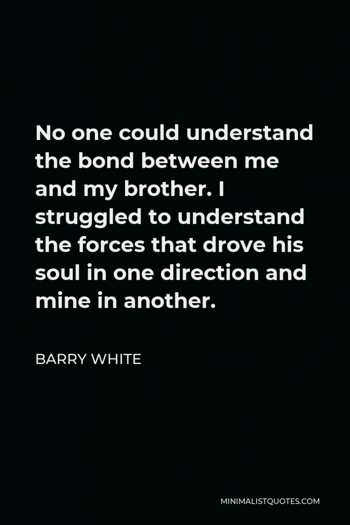 Barry White Quote - No one could understand the bond between me and my brother. I struggled to understand the forces that drove his soul in one direction and mine in another.