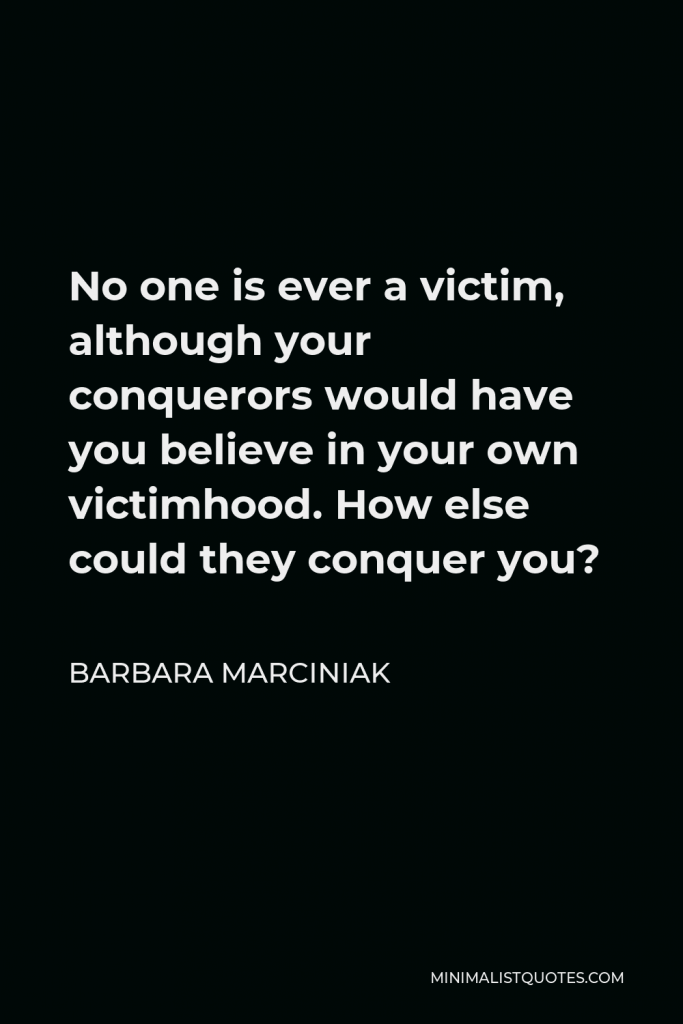 Barbara Marciniak Quote - No one is ever a victim, although your conquerors would have you believe in your own victimhood. How else could they conquer you?