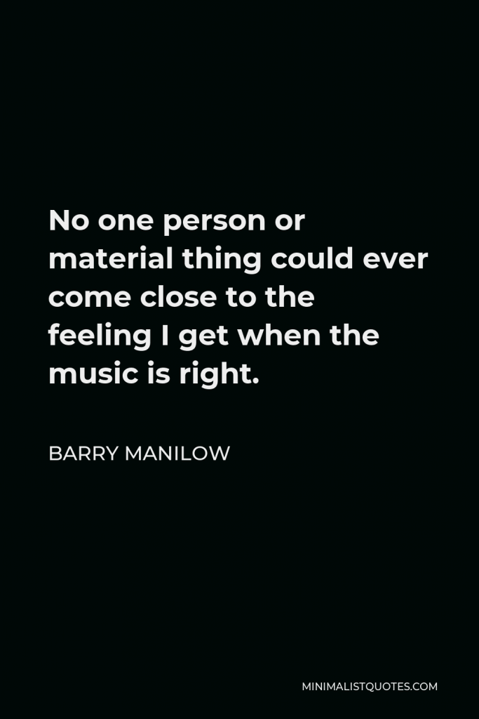 Barry Manilow Quote - No one person or material thing could ever come close to the feeling I get when the music is right.