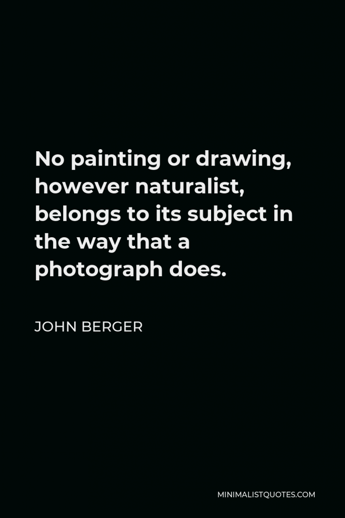 John Berger Quote - No painting or drawing, however naturalist, belongs to its subject in the way that a photograph does.