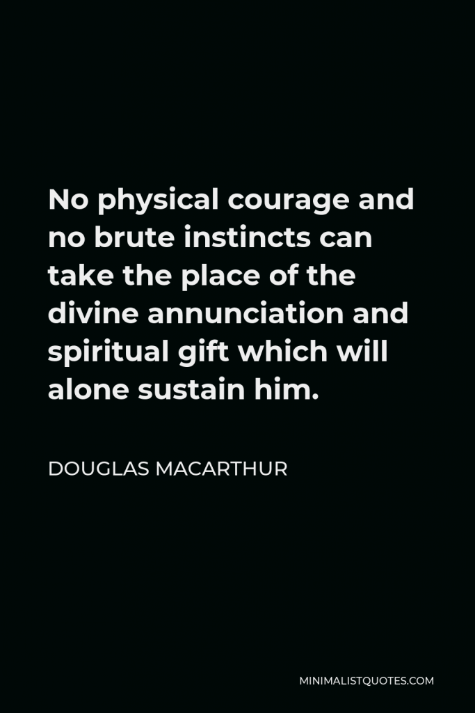 Douglas MacArthur Quote - No physical courage and no brute instincts can take the place of the divine annunciation and spiritual gift which will alone sustain him.