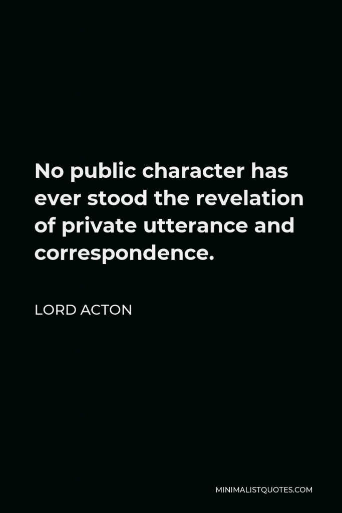 Lord Acton Quote - No public character has ever stood the revelation of private utterance and correspondence.