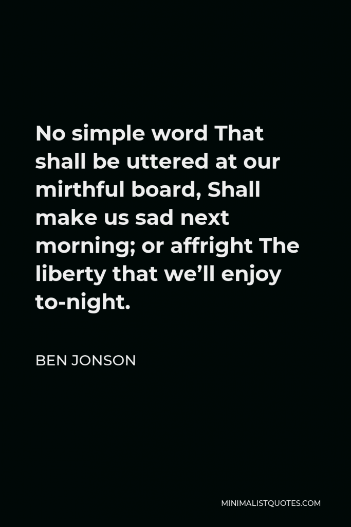 Ben Jonson Quote - No simple word That shall be uttered at our mirthful board, Shall make us sad next morning; or affright The liberty that we’ll enjoy to-night.