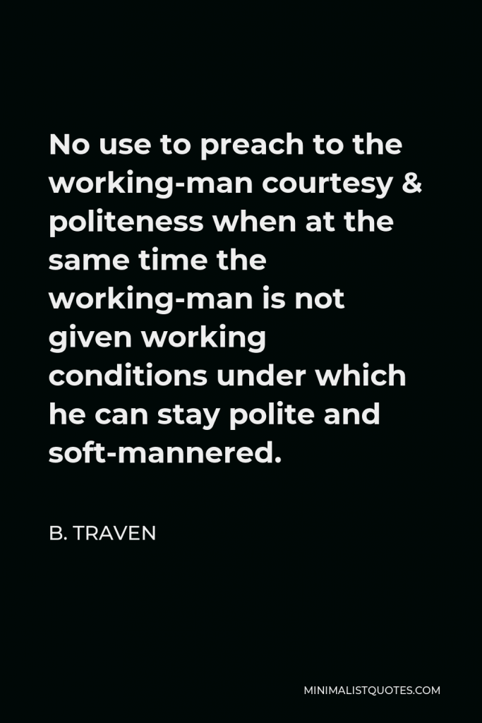 B. Traven Quote - No use to preach to the working-man courtesy & politeness when at the same time the working-man is not given working conditions under which he can stay polite and soft-mannered.