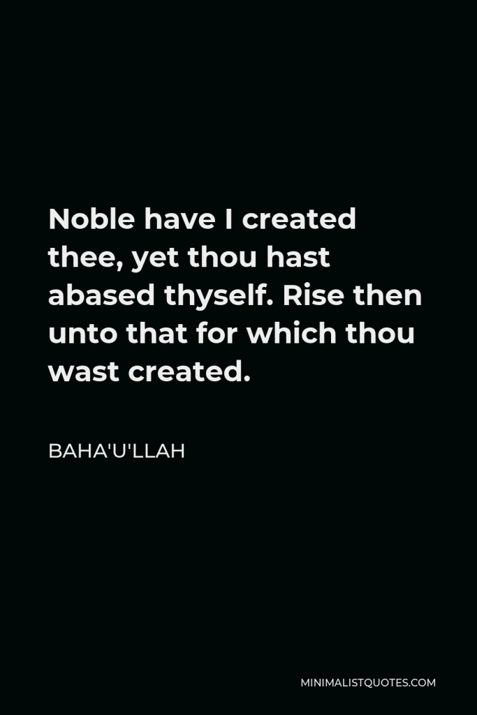 Baha'u'llah Quote - Noble have I created thee, yet thou hast abased thyself. Rise then unto that for which thou wast created.