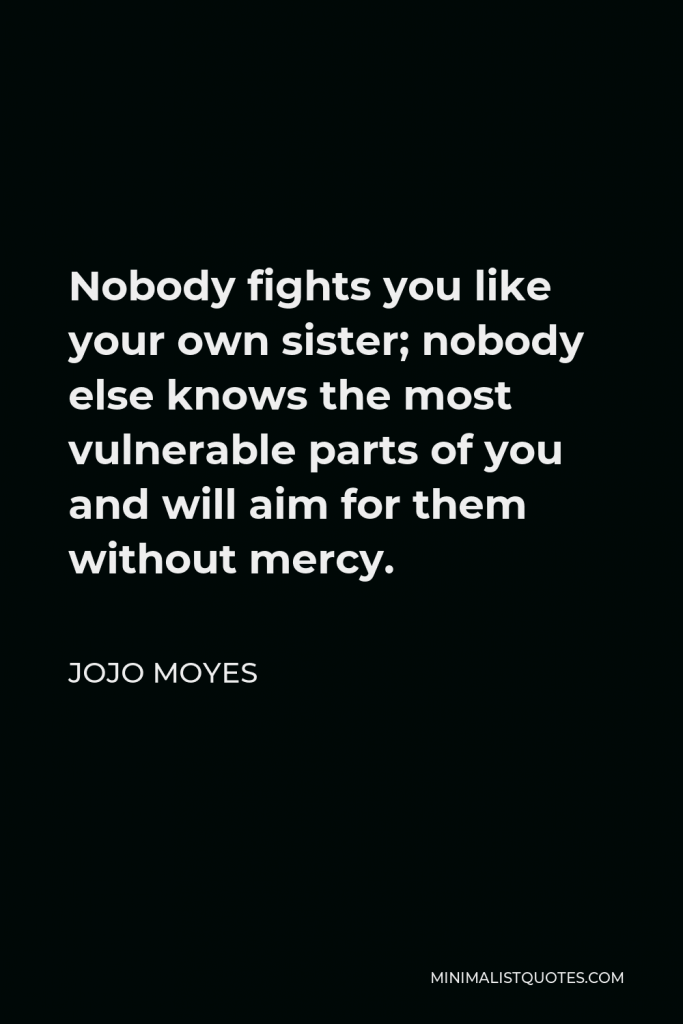 Jojo Moyes Quote - Nobody fights you like your own sister; nobody else knows the most vulnerable parts of you and will aim for them without mercy.
