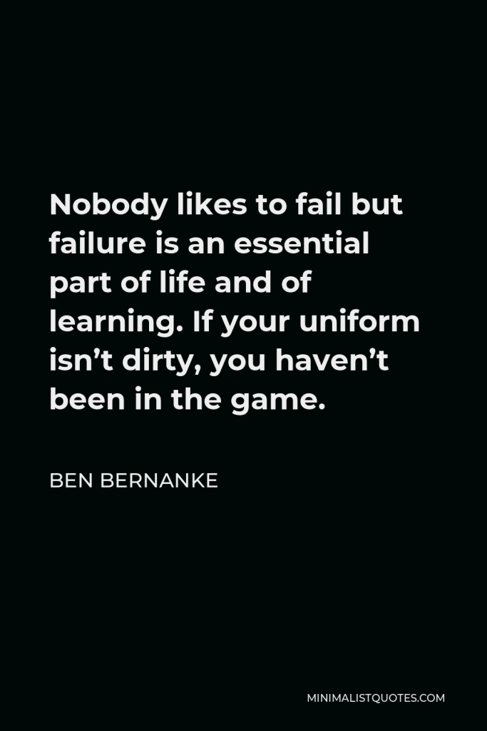 Ben Bernanke Quote - Nobody likes to fail but failure is an essential part of life and of learning. If your uniform isn’t dirty, you haven’t been in the game.