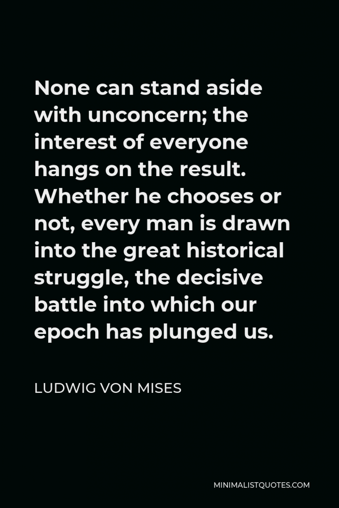 Ludwig von Mises Quote - None can stand aside with unconcern; the interest of everyone hangs on the result. Whether he chooses or not, every man is drawn into the great historical struggle, the decisive battle into which our epoch has plunged us.