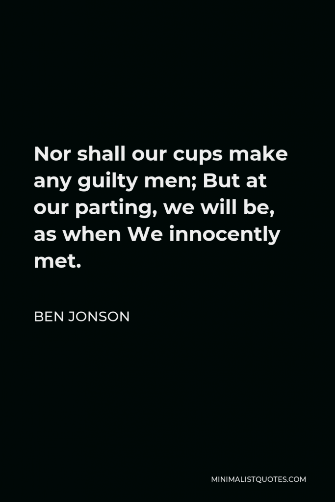 Ben Jonson Quote - Nor shall our cups make any guilty men; But at our parting, we will be, as when We innocently met.