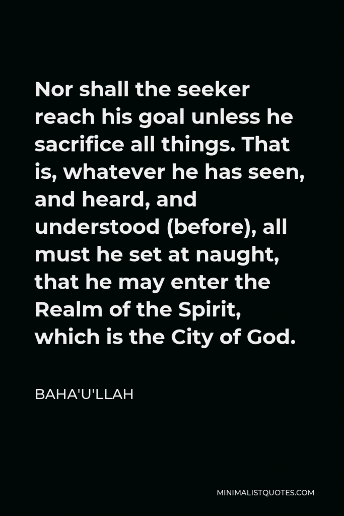 Baha'u'llah Quote - Nor shall the seeker reach his goal unless he sacrifice all things. That is, whatever he has seen, and heard, and understood (before), all must he set at naught, that he may enter the Realm of the Spirit, which is the City of God.