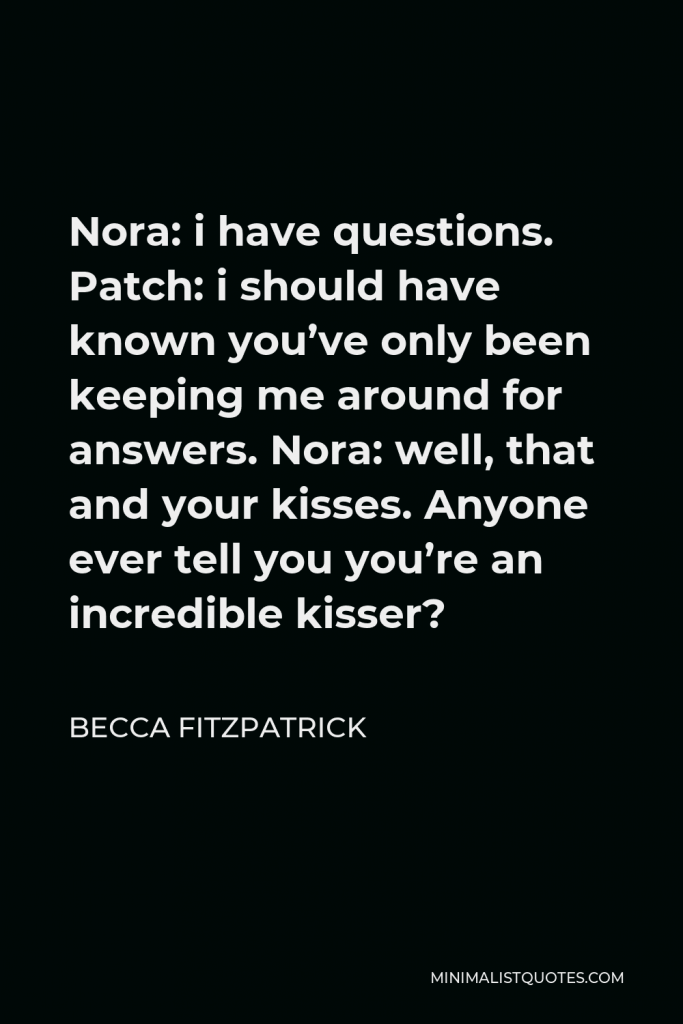 Becca Fitzpatrick Quote - Nora: i have questions. Patch: i should have known you’ve only been keeping me around for answers. Nora: well, that and your kisses. Anyone ever tell you you’re an incredible kisser?