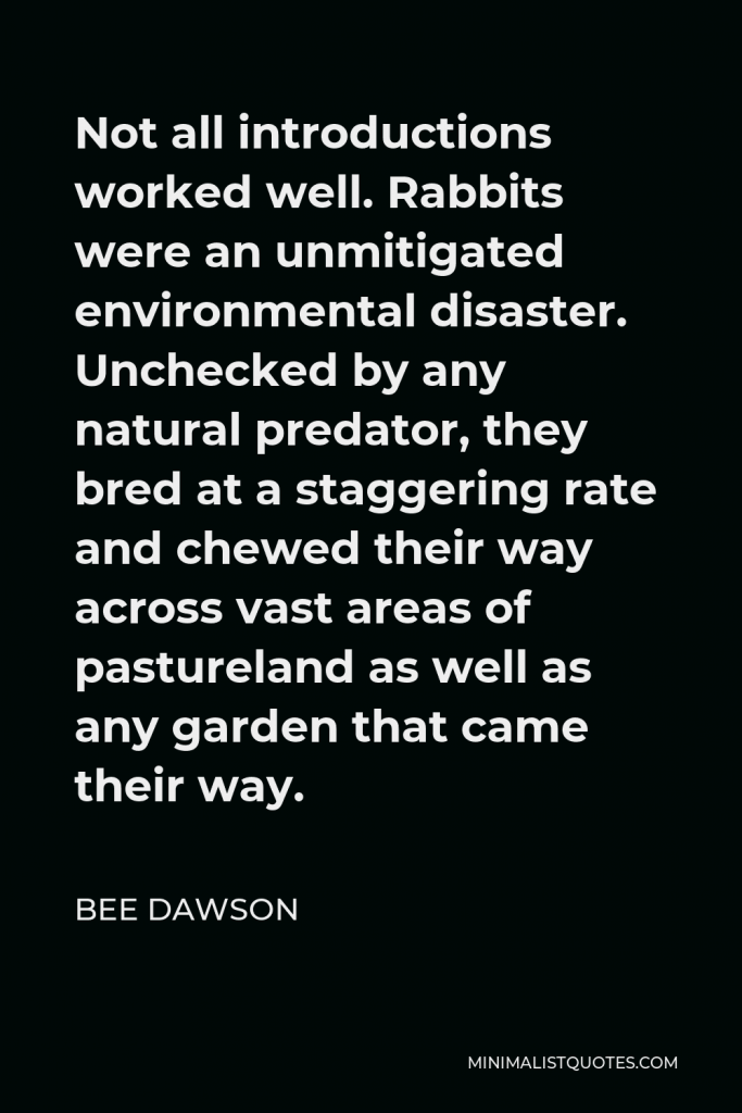 Bee Dawson Quote - Not all introductions worked well. Rabbits were an unmitigated environmental disaster. Unchecked by any natural predator, they bred at a staggering rate and chewed their way across vast areas of pastureland as well as any garden that came their way.