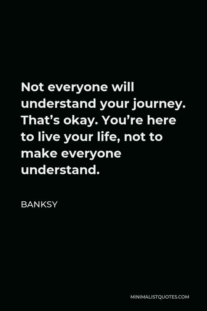 Banksy Quote - Not everyone will understand your journey. That’s okay. You’re here to live your life, not to make everyone understand.