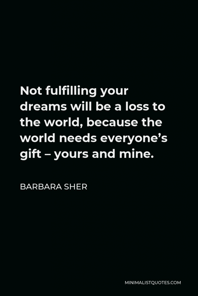 Barbara Sher Quote - Not fulfilling your dreams will be a loss to the world, because the world needs everyone’s gift – yours and mine.