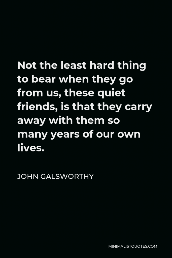 John Galsworthy Quote - Not the least hard thing to bear when they go from us, these quiet friends, is that they carry away with them so many years of our own lives.