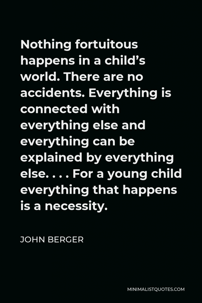John Berger Quote - Nothing fortuitous happens in a child’s world. There are no accidents. Everything is connected with everything else and everything can be explained by everything else. . . . For a young child everything that happens is a necessity.