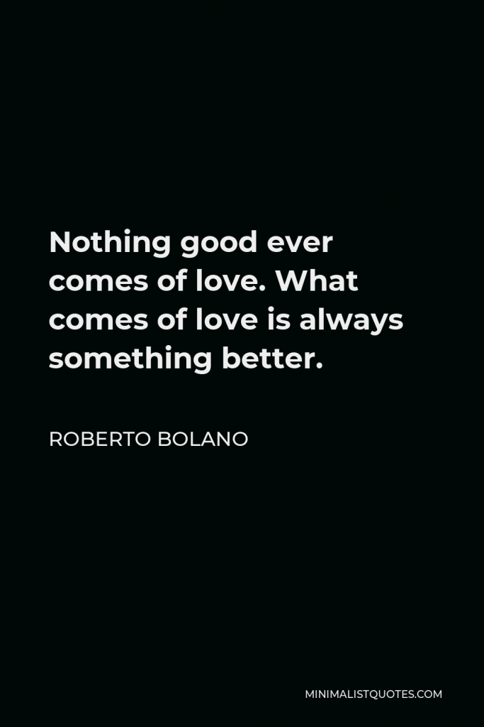 Roberto Bolano Quote - Nothing good ever comes of love. What comes of love is always something better.
