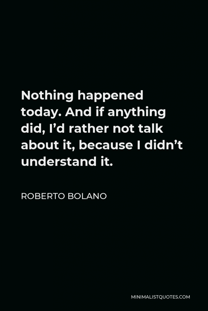 Roberto Bolano Quote - Nothing happened today. And if anything did, I’d rather not talk about it, because I didn’t understand it.