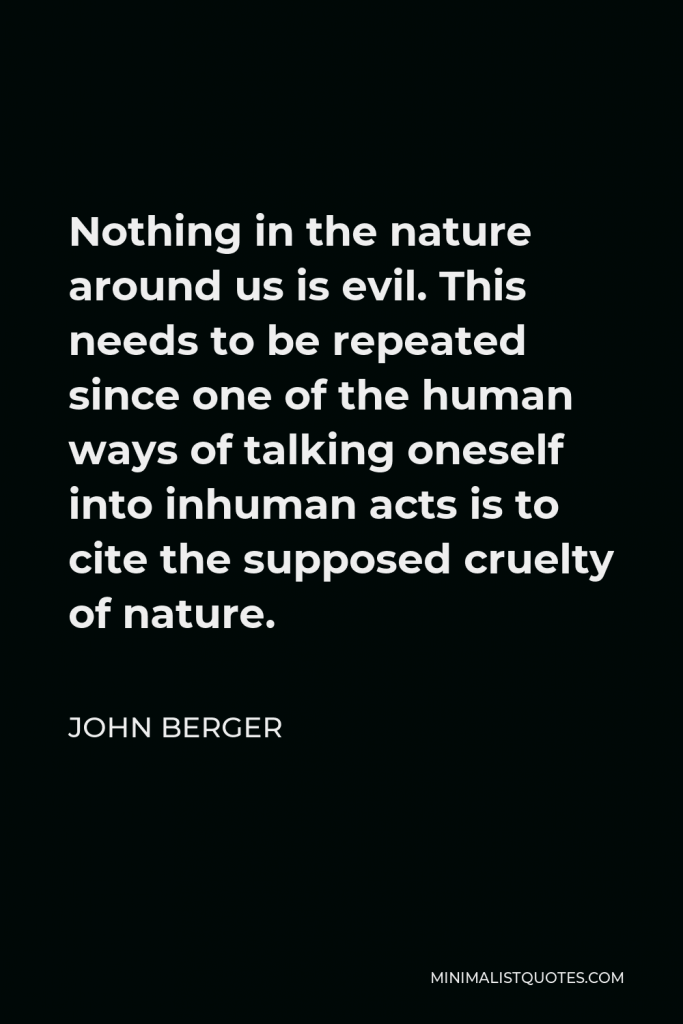 John Berger Quote - Nothing in the nature around us is evil. This needs to be repeated since one of the human ways of talking oneself into inhuman acts is to cite the supposed cruelty of nature.