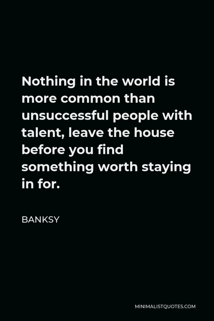 Banksy Quote - Nothing in the world is more common than unsuccessful people with talent, leave the house before you find something worth staying in for.